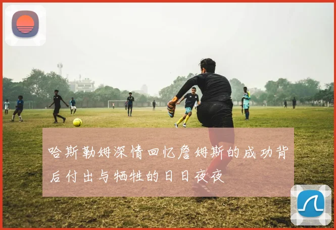 哈斯勒姆深情回忆詹姆斯的成功背后付出与牺牲的日日夜夜