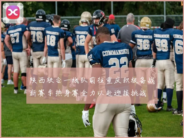 陕西联合一线队前往重庆积极备战新赛季热身赛全力以赴迎接挑战