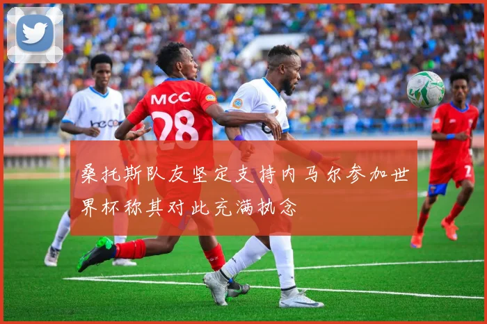 桑托斯队友坚定支持内马尔参加世界杯称其对此充满执念