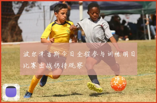 波尔津吉斯今日全程参与训练明日比赛出战仍待观察